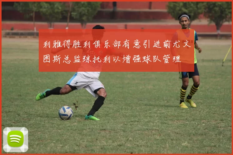 利雅得胜利俱乐部有意引进前尤文图斯总监琼托利以增强球队管理