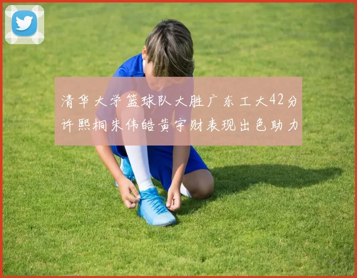清华大学篮球队大胜广东工大42分许熙桐朱伟皓黄宇财表现出色助力胜利