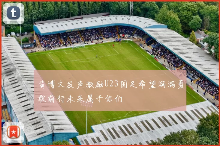 黄博文发声激励U23国足希望满满勇敢前行未来属于你们