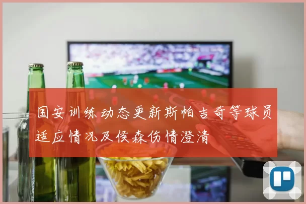国安训练动态更新斯帕吉奇等球员适应情况及侯森伤情澄清
