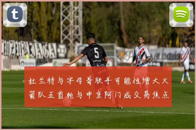 杜兰特与字母哥联手可能性增大火箭队五首轮与申京阿门成交易焦点