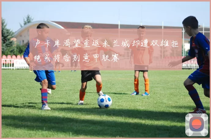 卢卡库渴望重返米兰城却遭双雄拒绝或将告别意甲联赛