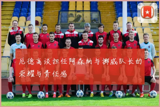 厄德高谈担任阿森纳与挪威队长的荣耀与责任感