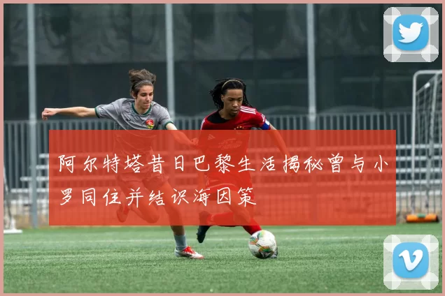 阿尔特塔昔日巴黎生活揭秘曾与小罗同住并结识海因策