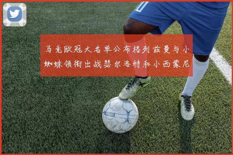 马竞欧冠大名单公布格列兹曼与小蜘蛛领衔出战瑟尔洛特和小西蒙尼在列